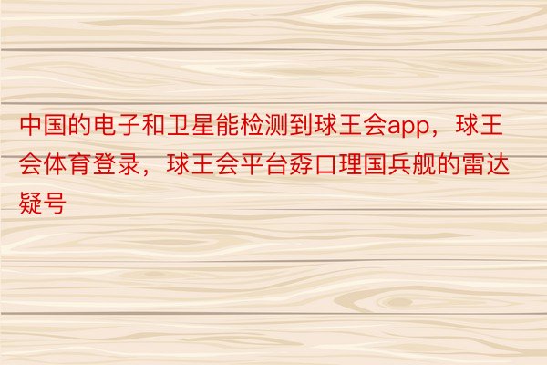 中国的电子和卫星能检测到球王会app，球王会体育登录，球王会平台孬口理国兵舰的雷达疑号